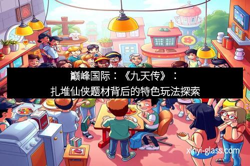 巅峰国际：《九天传》：扎堆仙侠题材背后的特色玩法探索
